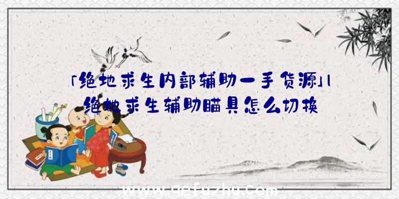 「绝地求生内部辅助一手货源」|绝地求生辅助瞄具怎么切换